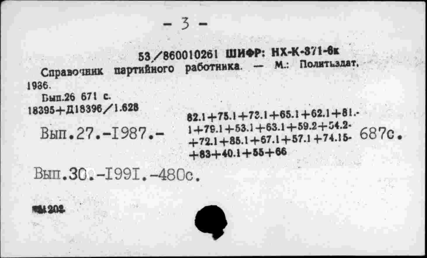 ﻿- 5 -
53/860010261 ШИФР: НХ-К-371-6к
Справочник партийного работника. - М.: Политиздат. 1986.
Бып.26 671 С.
18395-1-Д18396/1.628	1+75.1+73.1+65Л+62.1+81-
Вып.27,-1987.- !*Х+^+.и+"Л+7^ 687с.
+83+40.1+55+66
Вып.30.-1991.-480с.
Ш2О8.